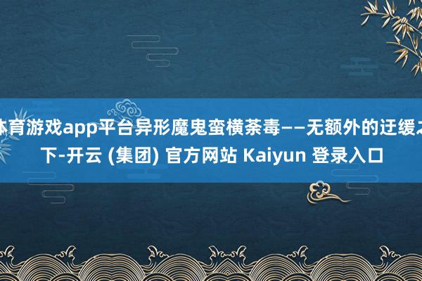 体育游戏app平台异形魔鬼蛮横荼毒——无额外的迂缓之下-开云 (集团) 官方网站 Kaiyun 登录入口