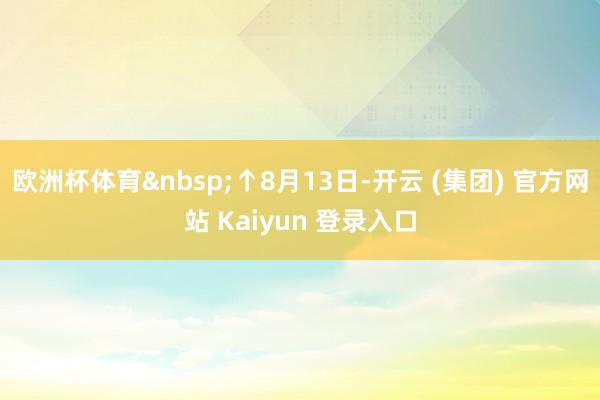 欧洲杯体育 ↑8月13日-开云 (集团) 官方网站 Kaiyun 登录入口