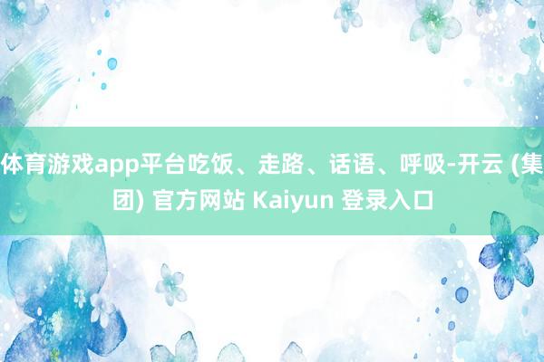 体育游戏app平台吃饭、走路、话语、呼吸-开云 (集团) 官方网站 Kaiyun 登录入口