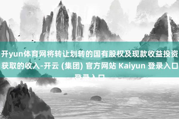 开yun体育网　　将转让划转的国有股权及现款收益投资获取的收入-开云 (集团) 官方网站 Kaiyun 登录入口
