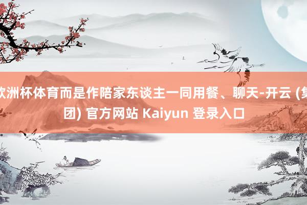 欧洲杯体育而是作陪家东谈主一同用餐、聊天-开云 (集团) 官方网站 Kaiyun 登录入口