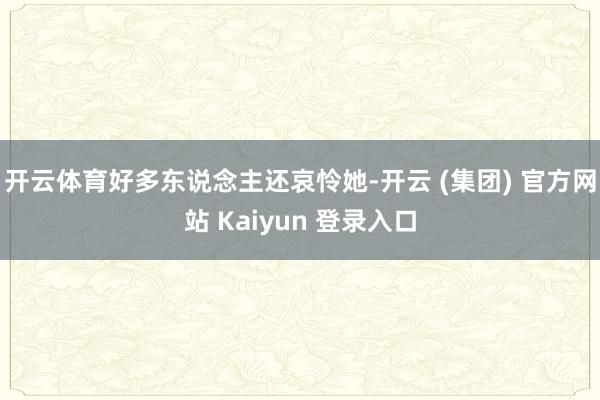 开云体育好多东说念主还哀怜她-开云 (集团) 官方网站 Kaiyun 登录入口