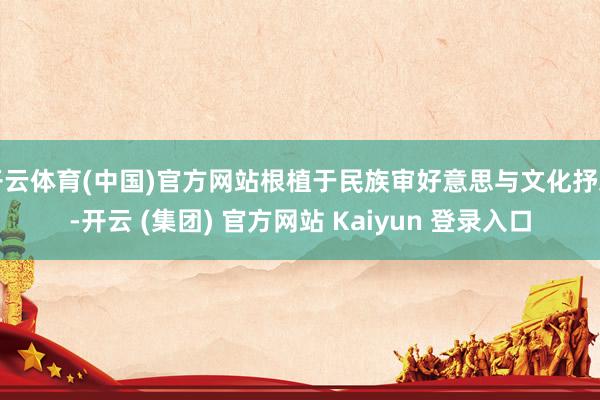 开云体育(中国)官方网站根植于民族审好意思与文化抒发-开云 (集团) 官方网站 Kaiyun 登录入口