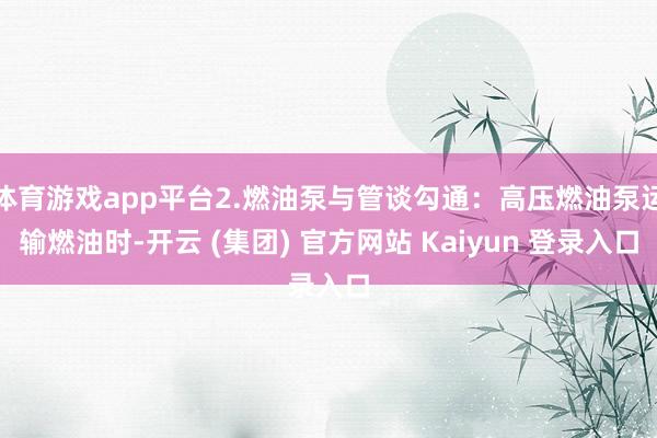 体育游戏app平台2.燃油泵与管谈勾通：高压燃油泵运输燃油时-开云 (集团) 官方网站 Kaiyun 登录入口