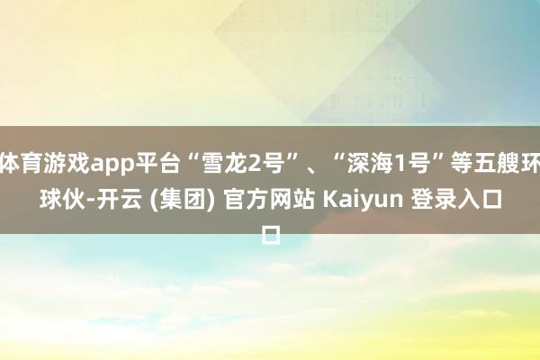 体育游戏app平台“雪龙2号”、“深海1号”等五艘环球伙-开云 (集团) 官方网站 Kaiyun 登录入口