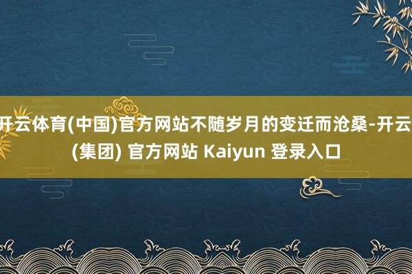 开云体育(中国)官方网站不随岁月的变迁而沧桑-开云 (集团) 官方网站 Kaiyun 登录入口