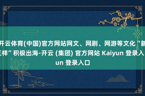 开云体育(中国)官方网站网文、网剧、网游等文化“新三样”积极出海-开云 (集团) 官方网站 Kaiyun 登录入口