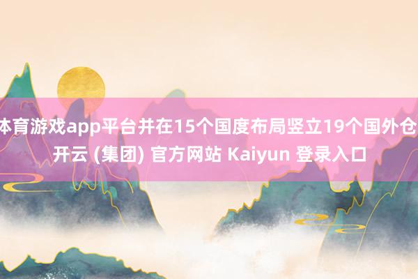 体育游戏app平台并在15个国度布局竖立19个国外仓-开云 (集团) 官方网站 Kaiyun 登录入口