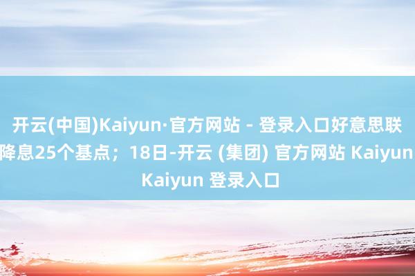 开云(中国)Kaiyun·官方网站 - 登录入口好意思联储亦晓谕降息25个基点；18日-开云 (集团) 官方网站 Kaiyun 登录入口