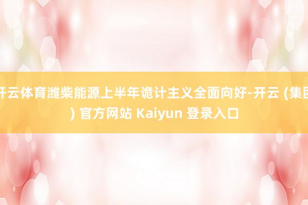 开云体育潍柴能源上半年诡计主义全面向好-开云 (集团) 官方网站 Kaiyun 登录入口