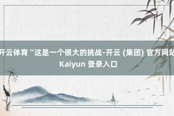 开云体育“这是一个很大的挑战-开云 (集团) 官方网站 Kaiyun 登录入口