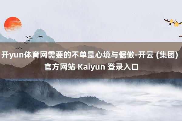 开yun体育网需要的不单是心境与倨傲-开云 (集团) 官方网站 Kaiyun 登录入口