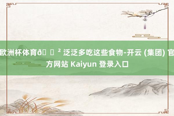 欧洲杯体育🍲 泛泛多吃这些食物-开云 (集团) 官方网站 Kaiyun 登录入口