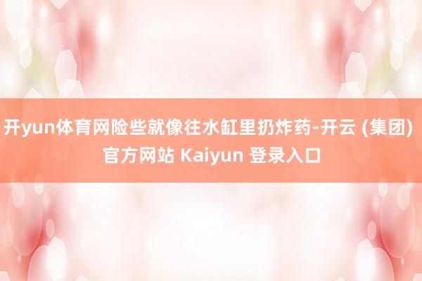 开yun体育网险些就像往水缸里扔炸药-开云 (集团) 官方网站 Kaiyun 登录入口