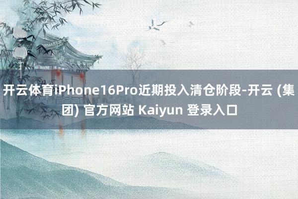开云体育iPhone16Pro近期投入清仓阶段-开云 (集团) 官方网站 Kaiyun 登录入口