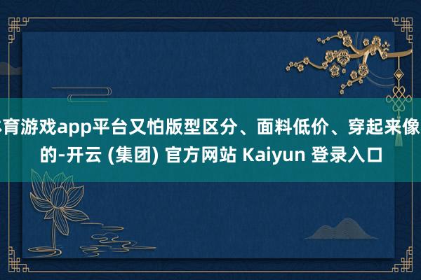 体育游戏app平台又怕版型区分、面料低价、穿起来像租的-开云 (集团) 官方网站 Kaiyun 登录入口
