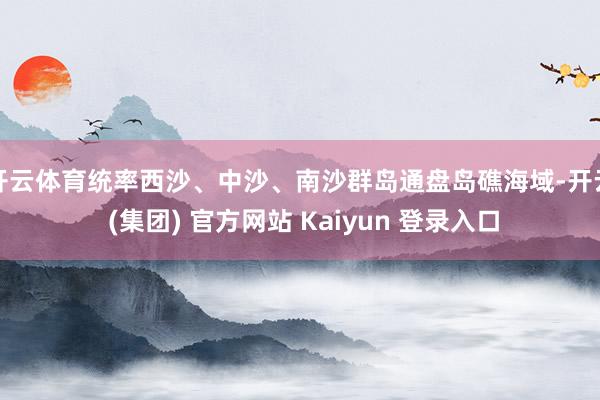 开云体育统率西沙、中沙、南沙群岛通盘岛礁海域-开云 (集团) 官方网站 Kaiyun 登录入口