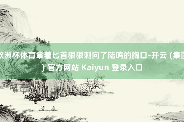 欧洲杯体育拿着匕首狠狠刺向了陆鸣的胸口-开云 (集团) 官方网站 Kaiyun 登录入口