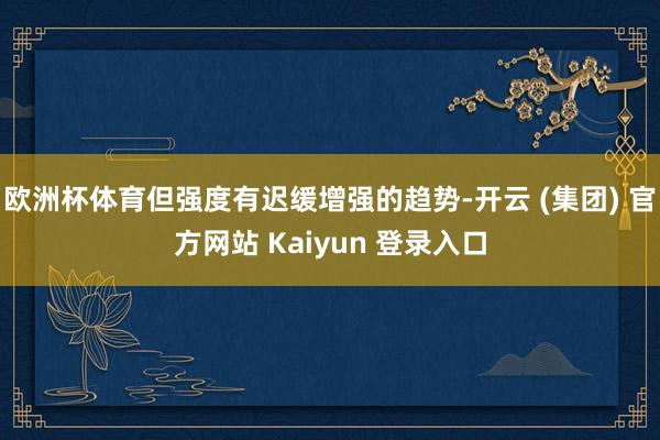 欧洲杯体育但强度有迟缓增强的趋势-开云 (集团) 官方网站 Kaiyun 登录入口