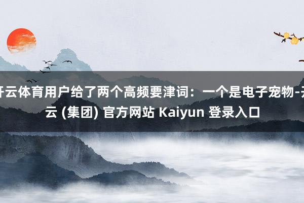 开云体育用户给了两个高频要津词：一个是电子宠物-开云 (集团) 官方网站 Kaiyun 登录入口