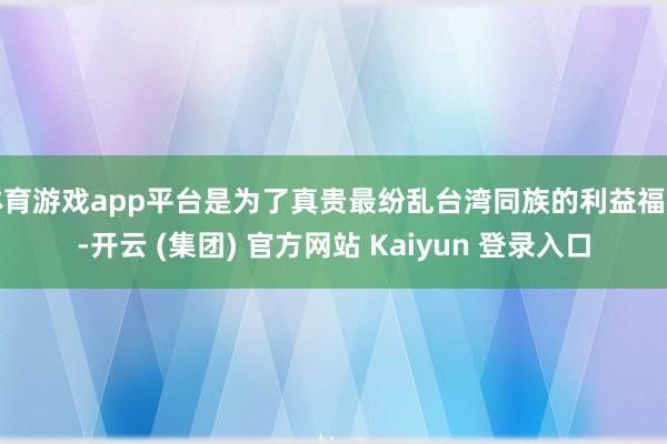 体育游戏app平台是为了真贵最纷乱台湾同族的利益福祉-开云 (集团) 官方网站 Kaiyun 登录入口